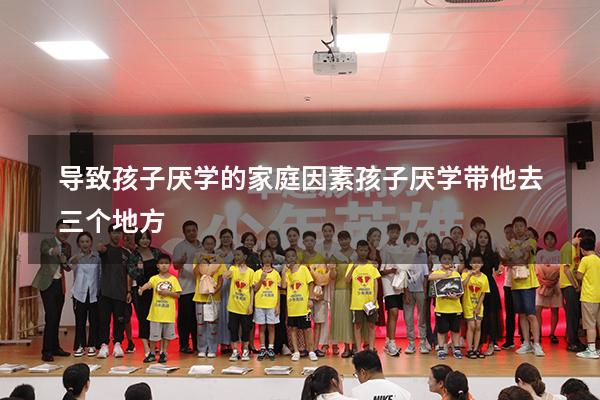 导致孩子厌学的家庭因素（孩子厌学带他去三个地方）