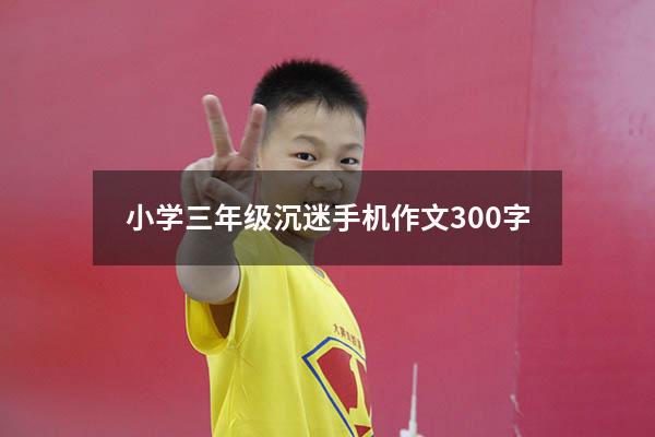 小学三年级沉迷手机作文300字（写一篇沉迷手机的作文）