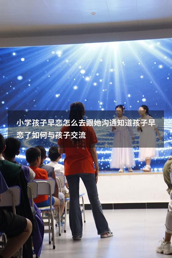 小学孩子早恋怎么去跟她沟通（知道孩子早恋了,如何与孩子交流）
