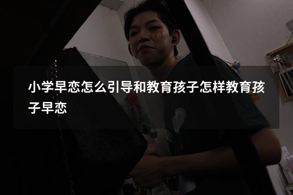 小学早恋怎么引导和教育孩子（怎样教育孩子早恋）