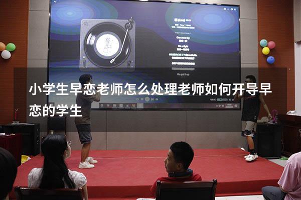 小学生早恋老师怎么处理（老师如何开导早恋的学生）
