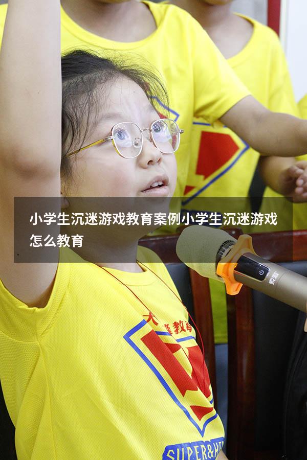 小学生沉迷游戏教育案例（小学生沉迷游戏怎么教育）
