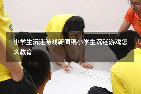 小学生沉迷游戏新闻稿（小学生沉迷游戏怎么教育）