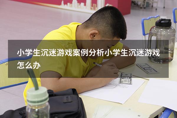 小学生沉迷游戏案例分析（小学生沉迷游戏怎么办）