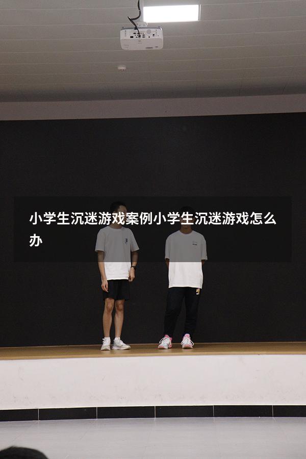 小学生沉迷游戏案例（小学生沉迷游戏怎么办）