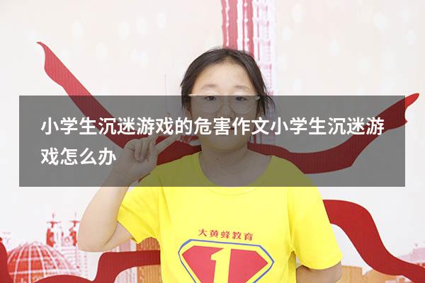 小学生沉迷游戏的危害作文（小学生沉迷游戏怎么办）