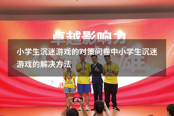 小学生沉迷游戏的对策问卷（中小学生沉迷游戏的解决方法）