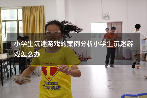小学生沉迷游戏的案例分析（小学生沉迷游戏怎么办）