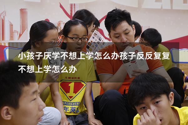 小孩子厌学不想上学怎么办（孩子反反复复不想上学怎么办）