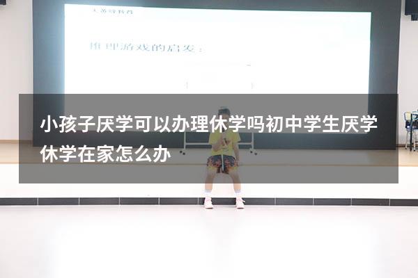 小孩子厌学可以办理休学吗（初中学生厌学休学在家怎么办）