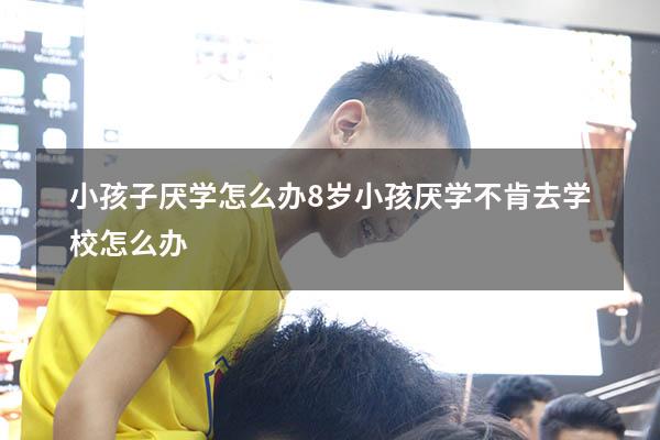 小孩子厌学怎么办（8岁小孩厌学不肯去学校怎么办）