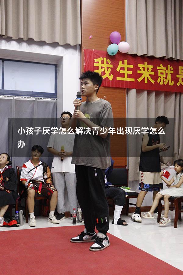 小孩子厌学怎么解决（青少年出现厌学怎么办）