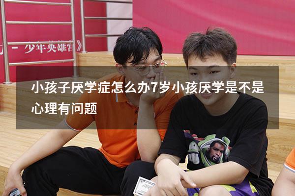 小孩子厌学症怎么办（7岁小孩厌学是不是心理有问题）