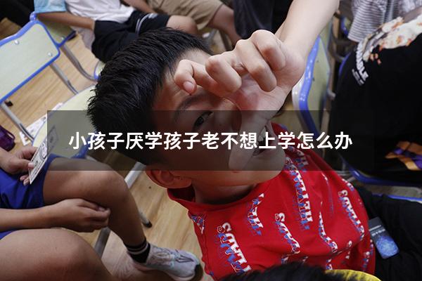 小孩子厌学（孩子老不想上学怎么办）