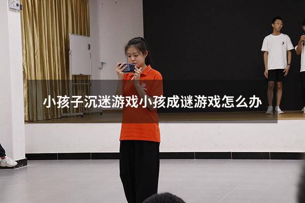 小孩子沉迷游戏（小孩成谜游戏怎么办）