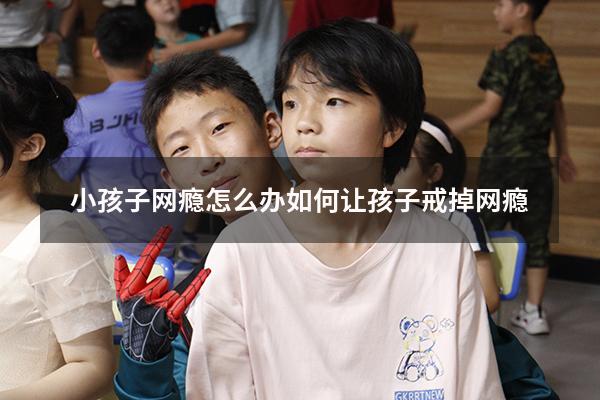 小孩子网瘾怎么办（如何让孩子戒掉网瘾）