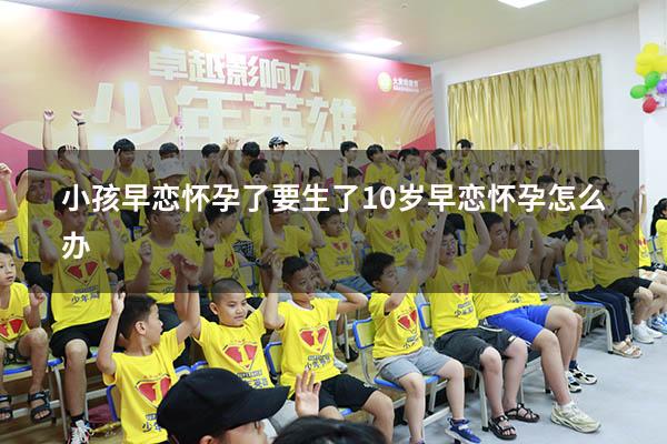 小孩早恋怀孕了要生了（10岁早恋怀孕怎么办）