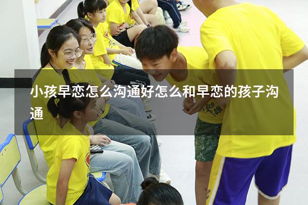 小孩早恋怎么沟通好（怎么和早恋的孩子沟通）