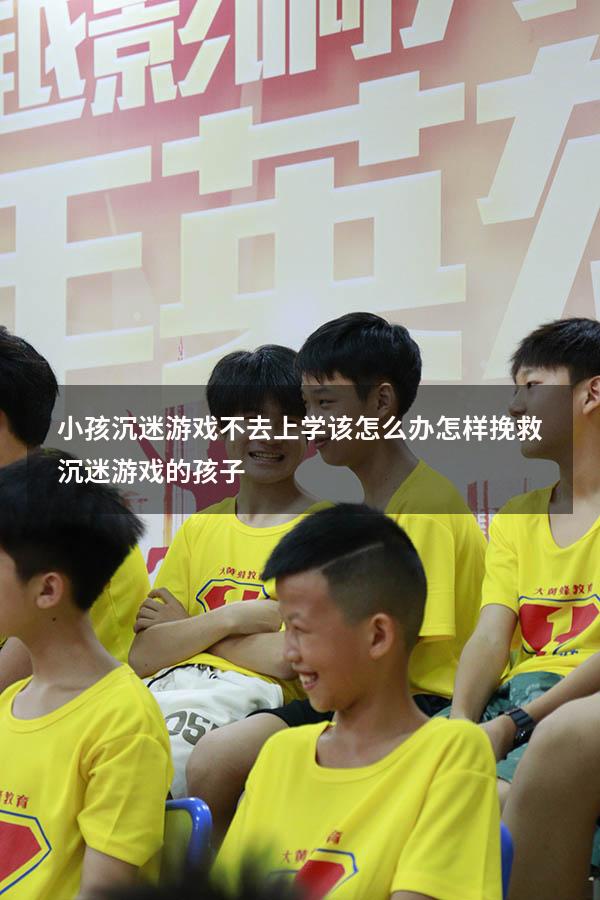 小孩沉迷游戏不去上学该怎么办（怎样挽救沉迷游戏的孩子）
