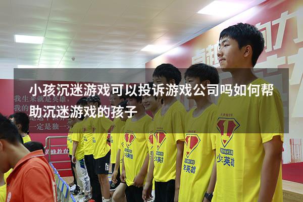 小孩沉迷游戏可以投诉游戏公司吗（如何帮助沉迷游戏的孩子）