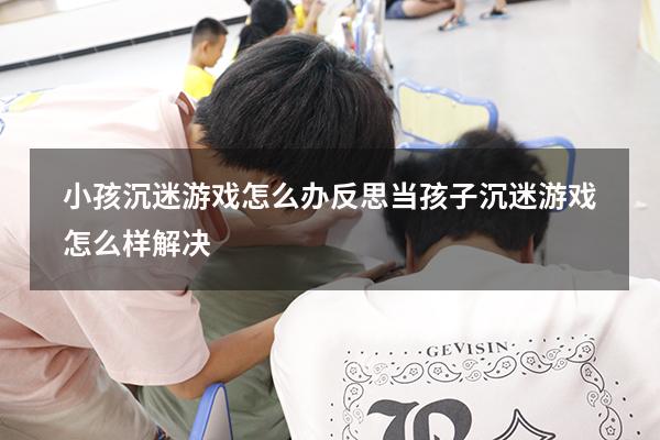 小孩沉迷游戏怎么办反思（当孩子沉迷游戏怎么样解决）