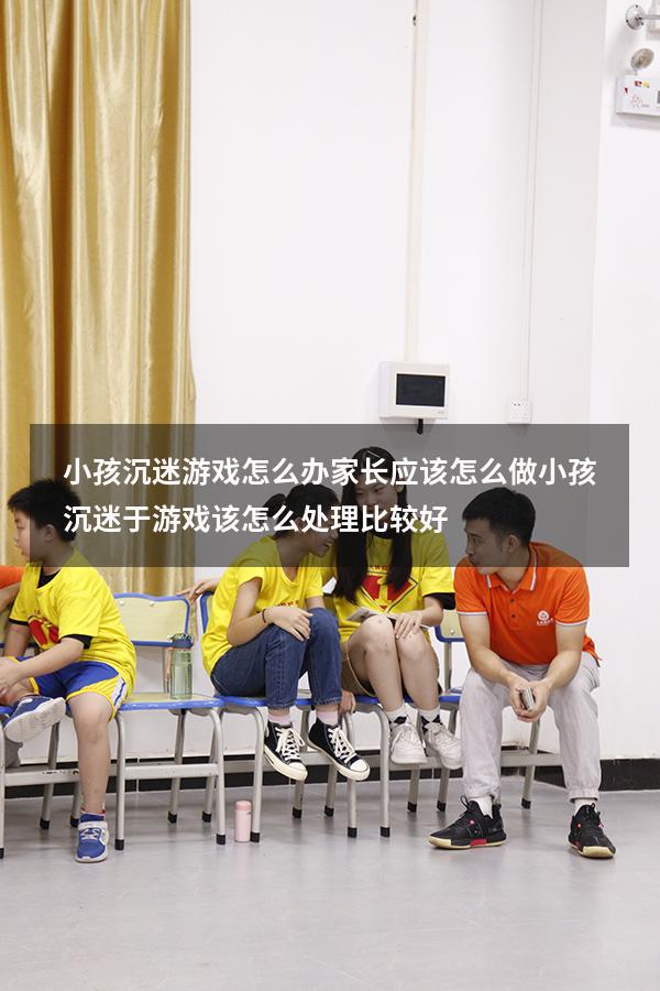 小孩沉迷游戏怎么办家长应该怎么做（小孩沉迷于游戏该怎么处理比较好）