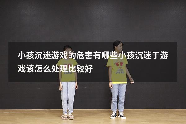 小孩沉迷游戏的危害有哪些（小孩沉迷于游戏该怎么处理比较好）