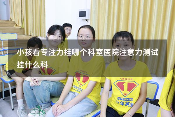 小孩看专注力挂哪个科室（医院注意力测试挂什么科）