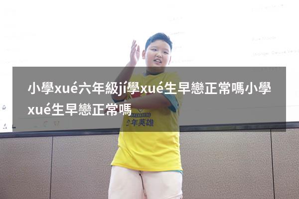 小學(xué)六年級(jí)學(xué)生早戀正常嗎（小學(xué)生早戀正常嗎）