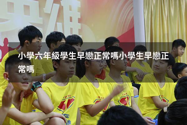 小學六年級學生早戀正常嗎（小學生早戀正常嗎）