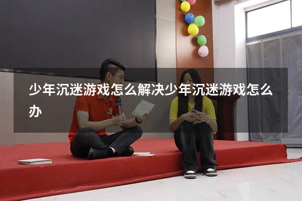 少年沉迷游戏怎么解决（少年沉迷游戏怎么办）