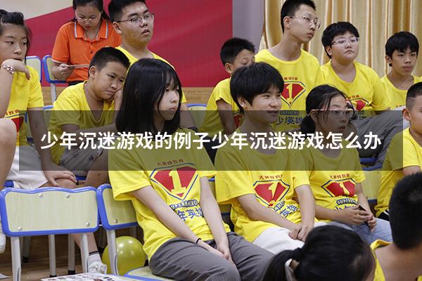 少年沉迷游戏的例子（少年沉迷游戏怎么办）