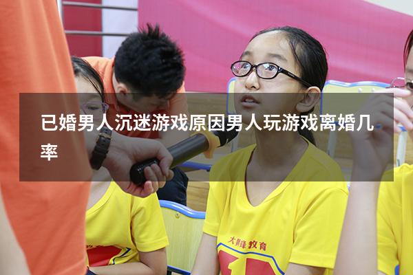 已婚男人沉迷游戏原因（男人玩游戏离婚几率）