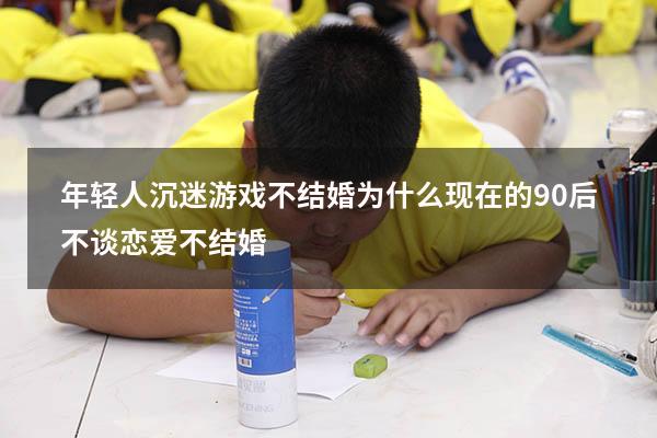 年轻人沉迷游戏不结婚（为什么现在的90后不谈恋爱不结婚）