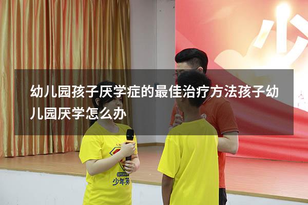 幼儿园孩子厌学症的最佳治疗方法（孩子幼儿园厌学怎么办）