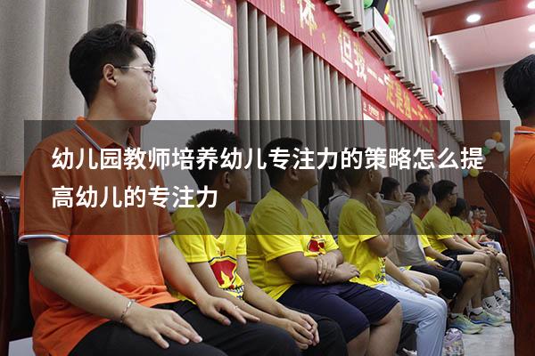 幼儿园教师培养幼儿专注力的策略（怎么提高幼儿的专注力）