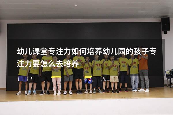 幼儿课堂专注力如何培养（幼儿园的孩子专注力要怎么去培养）