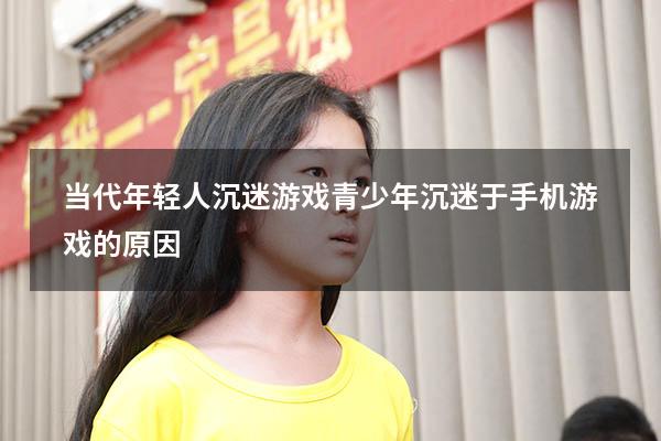 当代年轻人沉迷游戏（青少年沉迷于手机游戏的原因）