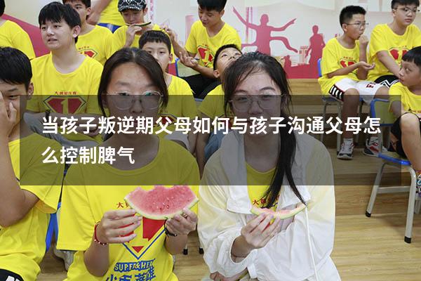 当孩子叛逆期父母如何与孩子沟通父母怎么控制脾气