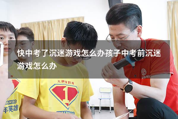 快中考了沉迷游戏怎么办（孩子中考前沉迷游戏怎么办）