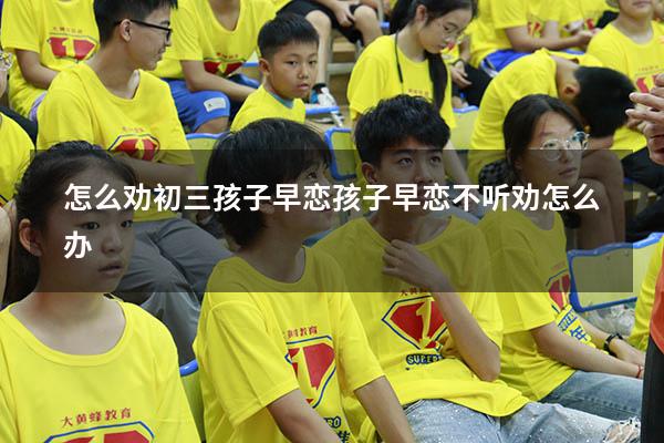 怎么劝初三孩子早恋（孩子早恋不听劝怎么办）