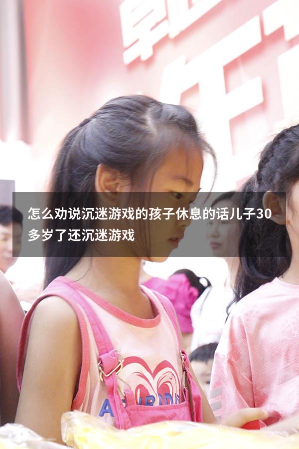 怎么劝说沉迷游戏的孩子休息的话（儿子30多岁了还沉迷游戏）
