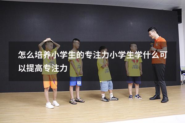 怎么培养小学生的专注力（小学生学什么可以提高专注力）