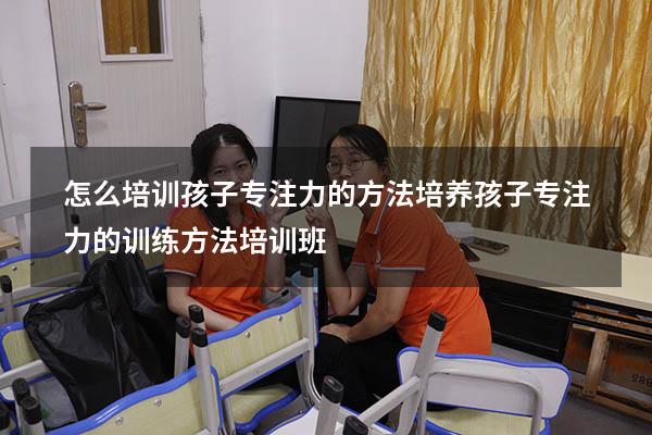 怎么培训孩子专注力的方法（培养孩子专注力的训练方法培训班）