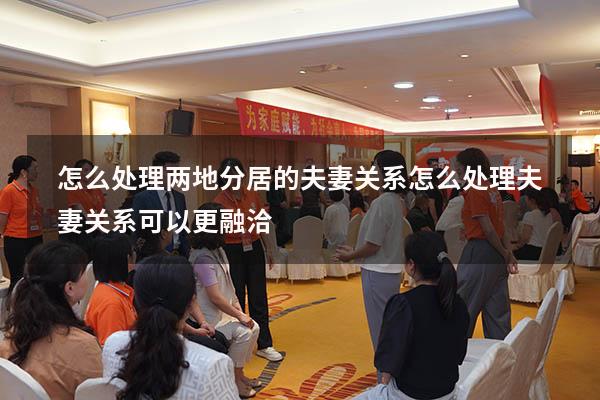 怎么处理两地分居的夫妻关系（怎么处理夫妻关系可以更融洽）