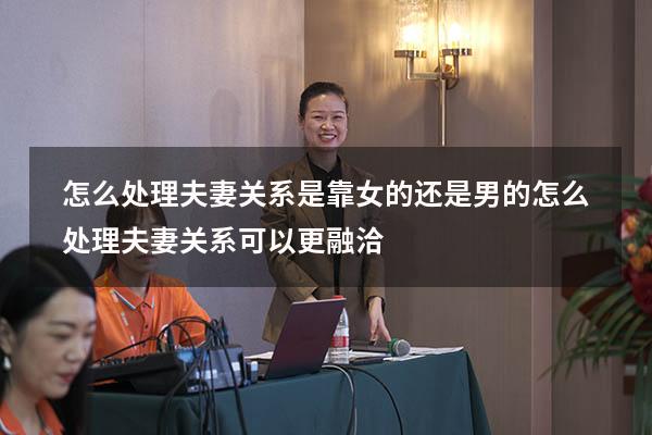 怎么处理夫妻关系是靠女的还是男的（怎么处理夫妻关系可以更融洽）
