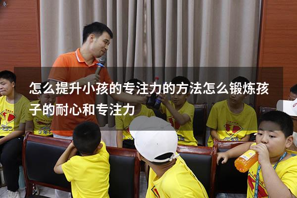 怎么提升小孩的专注力的方法（怎么锻炼孩子的耐心和专注力）