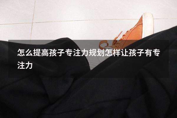 怎么提高孩子专注力规划（怎样让孩子有专注力）