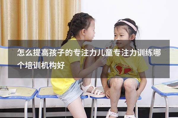 怎么提高孩子的专注力（儿童专注力训练哪个培训机构好）