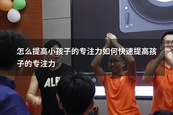 怎么提高小孩子的专注力（如何快速提高孩子的专注力）